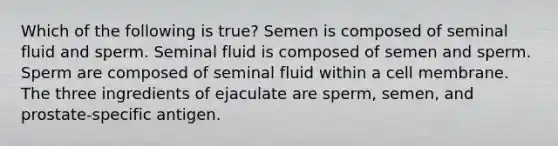 Which of the following is true? Semen is composed of seminal fluid and sperm. Seminal fluid is composed of semen and sperm. Sperm are composed of seminal fluid within a cell membrane. The three ingredients of ejaculate are sperm, semen, and prostate-specific antigen.