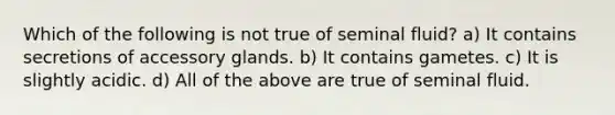 Which of the following is not true of seminal fluid? a) It contains secretions of accessory glands. b) It contains gametes. c) It is slightly acidic. d) All of the above are true of seminal fluid.