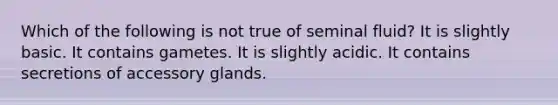 Which of the following is not true of seminal fluid? It is slightly basic. It contains gametes. It is slightly acidic. It contains secretions of accessory glands.