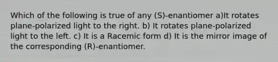 Which of the following is true of any (S)-enantiomer a)It rotates plane-polarized light to the right. b) It rotates plane-polarized light to the left. c) It is a Racemic form d) It is the mirror image of the corresponding (R)-enantiomer.