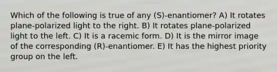 Which of the following is true of any (S)-enantiomer? A) It rotates plane-polarized light to the right. B) It rotates plane-polarized light to the left. C) It is a racemic form. D) It is the mirror image of the corresponding (R)-enantiomer. E) It has the highest priority group on the left.