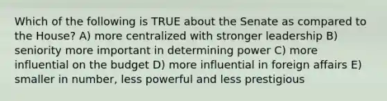 Which of the following is TRUE about the Senate as compared to the House? A) more centralized with stronger leadership B) seniority more important in determining power C) more influential on the budget D) more influential in foreign affairs E) smaller in number, less powerful and less prestigious