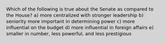 Which of the following is true about the Senate as compared to the House? a) more centralized with stronger leadership b) seniority more important in determining power c) more influential on the budget d) more influential in foreign affairs e) smaller in number, less powerful, and less prestigious