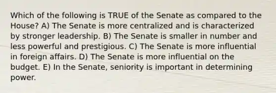 Which of the following is TRUE of the Senate as compared to the House? A) The Senate is more centralized and is characterized by stronger leadership. B) The Senate is smaller in number and less powerful and prestigious. C) The Senate is more influential in foreign affairs. D) The Senate is more influential on the budget. E) In the Senate, seniority is important in determining power.