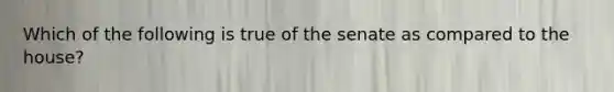 Which of the following is true of the senate as compared to the house?