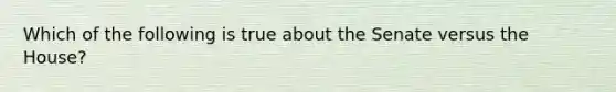 Which of the following is true about the Senate versus the House?