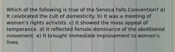 Which of the following is true of the Seneca Falls Convention? a) It celebrated the cult of domesticity. b) It was a meeting of women's rights activists. c) It showed the mass appeal of temperance. d) It reflected female dominance of the abolitionist movement. e) It brought immediate improvement to women's lives.