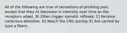 All of the following are true of sensations of prickling pain, except that they A) Decrease in intensity over time as the receptors adapt. B) Often trigger somatic reflexes. C) Receive conscious attention. D) Reach the CNS quickly. E) Are carried by type a fibers.