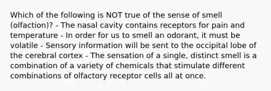 Which of the following is NOT true of the sense of smell (olfaction)? - The nasal cavity contains receptors for pain and temperature - In order for us to smell an odorant, it must be volatile - Sensory information will be sent to the occipital lobe of the cerebral cortex - The sensation of a single, distinct smell is a combination of a variety of chemicals that stimulate different combinations of olfactory receptor cells all at once.