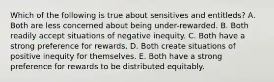 Which of the following is true about sensitives and entitleds? A. Both are less concerned about being under-rewarded. B. Both readily accept situations of negative inequity. C. Both have a strong preference for rewards. D. Both create situations of positive inequity for themselves. E. Both have a strong preference for rewards to be distributed equitably.