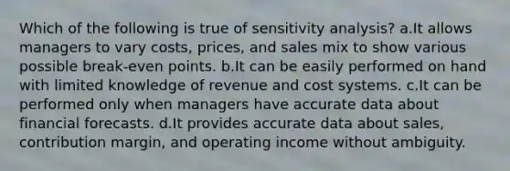 Which of the following is true of sensitivity analysis? a.It allows managers to vary costs, prices, and sales mix to show various possible break-even points. b.It can be easily performed on hand with limited knowledge of revenue and cost systems. c.It can be performed only when managers have accurate data about financial forecasts. d.It provides accurate data about sales, contribution margin, and operating income without ambiguity.