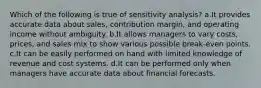 Which of the following is true of sensitivity analysis? a.It provides accurate data about sales, contribution margin, and operating income without ambiguity. b.It allows managers to vary costs, prices, and sales mix to show various possible break-even points. c.It can be easily performed on hand with limited knowledge of revenue and cost systems. d.It can be performed only when managers have accurate data about financial forecasts.