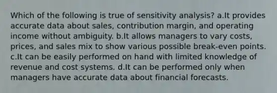 Which of the following is true of sensitivity analysis? a.It provides accurate data about sales, contribution margin, and operating income without ambiguity. b.It allows managers to vary costs, prices, and sales mix to show various possible break-even points. c.It can be easily performed on hand with limited knowledge of revenue and cost systems. d.It can be performed only when managers have accurate data about financial forecasts.