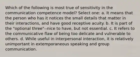 Which of the following is most true of sensitivity in the communication competence model? Select one: a. It means that the person who has it notices the small details that matter in their interactions, and have good receptive acuity. b. It is part of the "optional three"--nice to have, but not essential. c. It refers to the communicative flaw of being too delicate and vulnerable to others. d. While useful in interpersonal interaction, it is relatively unimportant in extemporaneous speaking and group communication.