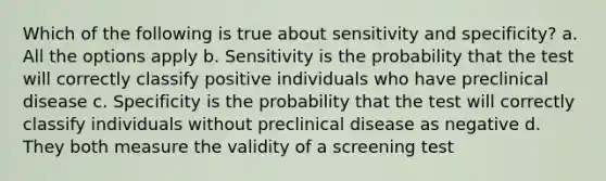 Which of the following is true about sensitivity and specificity? a. All the options apply b. Sensitivity is the probability that the test will correctly classify positive individuals who have preclinical disease c. Specificity is the probability that the test will correctly classify individuals without preclinical disease as negative d. They both measure the validity of a screening test