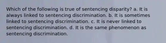 Which of the following is true of sentencing disparity? a. It is always linked to sentencing discrimination. b. It is sometimes linked to sentencing discrimination. c. It is never linked to sentencing discrimination. d. It is the same phenomenon as sentencing discrimination.