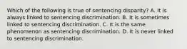 Which of the following is true of sentencing disparity? A. It is always linked to sentencing discrimination. B. It is sometimes linked to sentencing discrimination. C. It is the same phenomenon as sentencing discrimination. D. It is never linked to sentencing discrimination.