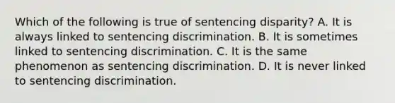 Which of the following is true of sentencing disparity? A. It is always linked to sentencing discrimination. B. It is sometimes linked to sentencing discrimination. C. It is the same phenomenon as sentencing discrimination. D. It is never linked to sentencing discrimination.