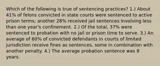 Which of the following is true of sentencing practices? 1.) About 41% of felons convicted in state courts were sentenced to active prison terms; another 28% received jail sentences Involving less than one year's confinement. 2.) Of the total, 37% were sentenced to probation with no jail or prison time to serve. 3.) An average of 60% of convicted defendants in courts of limited jurisdiction receive fines as sentences, some in combination with another penalty. 4.) The average probation sentence was 8 years.