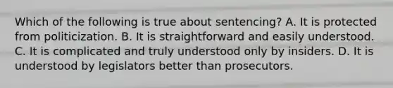 Which of the following is true about sentencing? A. It is protected from politicization. B. It is straightforward and easily understood. C. It is complicated and truly understood only by insiders. D. It is understood by legislators better than prosecutors.