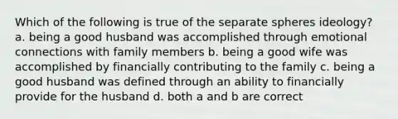 Which of the following is true of the separate spheres ideology? a. being a good husband was accomplished through emotional connections with family members b. being a good wife was accomplished by financially contributing to the family c. being a good husband was defined through an ability to financially provide for the husband d. both a and b are correct