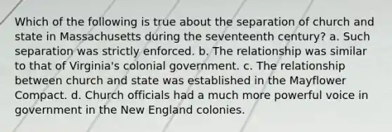 Which of the following is true about the separation of church and state in Massachusetts during the seventeenth century? a. Such separation was strictly enforced. b. The relationship was similar to that of Virginia's colonial government. c. The relationship between church and state was established in the Mayflower Compact. d. Church officials had a much more powerful voice in government in the New England colonies.