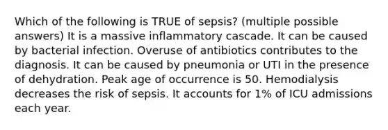 Which of the following is TRUE of sepsis? (multiple possible answers) It is a massive inflammatory cascade. It can be caused by bacterial infection. Overuse of antibiotics contributes to the diagnosis. It can be caused by pneumonia or UTI in the presence of dehydration. Peak age of occurrence is 50. Hemodialysis decreases the risk of sepsis. It accounts for 1% of ICU admissions each year.