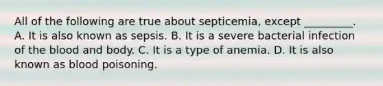 All of the following are true about​ septicemia, except​ _________. A. It is also known as sepsis. B. It is a severe bacterial infection of the blood and body. C. It is a type of anemia. D. It is also known as blood poisoning.