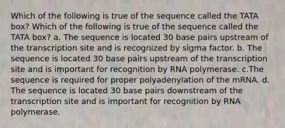 Which of the following is true of the sequence called the TATA box? Which of the following is true of the sequence called the TATA box? a. The sequence is located 30 base pairs upstream of the transcription site and is recognized by sigma factor. b. The sequence is located 30 base pairs upstream of the transcription site and is important for recognition by RNA polymerase. c.The sequence is required for proper polyadenylation of the mRNA. d. The sequence is located 30 base pairs downstream of the transcription site and is important for recognition by RNA polymerase.