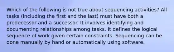 Which of the following is not true about sequencing activities? All tasks (including the first and the last) must have both a predecessor and a successor. It involves identifying and documenting relationships among tasks. It defines the logical sequence of work given certain constraints. Sequencing can be done manually by hand or automatically using software.