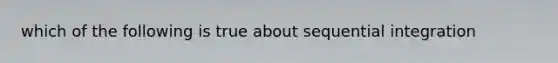 which of the following is true about sequential integration