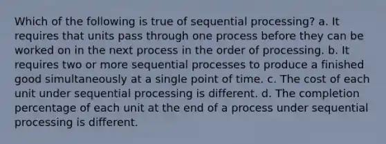 Which of the following is true of sequential processing? a. It requires that units pass through one process before they can be worked on in the next process in the order of processing. b. It requires two or more sequential processes to produce a finished good simultaneously at a single point of time. c. The cost of each unit under sequential processing is different. d. The completion percentage of each unit at the end of a process under sequential processing is different.