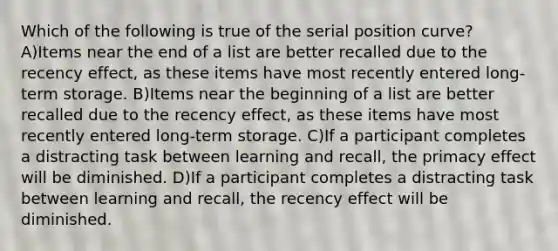 Which of the following is true of the serial position curve? A)Items near the end of a list are better recalled due to the recency effect, as these items have most recently entered long-term storage. B)Items near the beginning of a list are better recalled due to the recency effect, as these items have most recently entered long-term storage. C)If a participant completes a distracting task between learning and recall, the primacy effect will be diminished. D)If a participant completes a distracting task between learning and recall, the recency effect will be diminished.