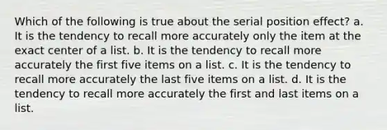 Which of the following is true about the serial position effect? a. It is the tendency to recall more accurately only the item at the exact center of a list. b. It is the tendency to recall more accurately the first five items on a list. c. It is the tendency to recall more accurately the last five items on a list. d. It is the tendency to recall more accurately the first and last items on a list.