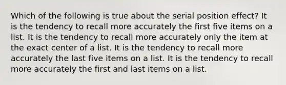 Which of the following is true about the serial position effect? It is the tendency to recall more accurately the first five items on a list. It is the tendency to recall more accurately only the item at the exact center of a list. It is the tendency to recall more accurately the last five items on a list. It is the tendency to recall more accurately the first and last items on a list.