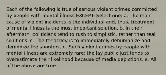 Each of the following is true of serious violent crimes committed by people with mental illness EXCEPT: Select one: a. The main cause of violent incidents is the individual and, thus, treatment of mental illness is the most important solution. b. In their aftermath, politicians tend to rush to simplistic, rather than real, solutions. c. The tendency is to immediately dehumanize and demonize the shooters. d. Such violent crimes by people with mental illness are extremely rare; the lay public just tends to overestimate their likelihood because of media depictions. e. All of the above are true.