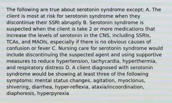 The following are true about serotonin syndrome except: A. The client is most at risk for serotonin syndrome when they discontinue their SSRI abruptly B. Serotonin syndrome is suspected when the client is take 2 or more medications that increase the levels of serotonin in the CNS, including SSRIs, TCAs, and MAOIs, especially if there is no obvious causes of confusion or fever C. Nursing care for serotonin syndrome would include discontinuing the suspected agent and using supportive measures to reduce hypertension, tachycardia, hyperthermia, and respiratory distress D. A client diagnosed with serotonin syndrome would be showing at least three of the following symptoms: mental status changes, agitation, myoclonus, shivering, diarrhea, hyper-reflexia, ataxia/incoordination, diaphoresis, hyperpyrexia