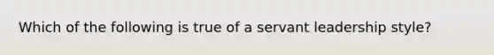 Which of the following is true of a servant leadership style?