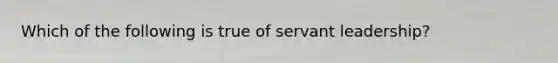 Which of the following is true of servant leadership?