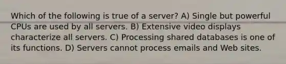 Which of the following is true of a server? A) Single but powerful CPUs are used by all servers. B) Extensive video displays characterize all servers. C) Processing shared databases is one of its functions. D) Servers cannot process emails and Web sites.