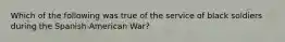 Which of the following was true of the service of black soldiers during the​ Spanish-American War?