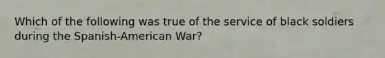 Which of the following was true of the service of black soldiers during the​ Spanish-American War?