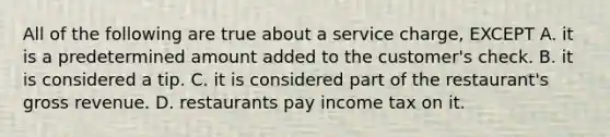 All of the following are true about a service charge, EXCEPT A. it is a predetermined amount added to the customer's check. B. it is considered a tip. C. it is considered part of the restaurant's gross revenue. D. restaurants pay income tax on it.