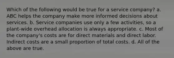 Which of the following would be true for a service company? a. ABC helps the company make more informed decisions about services. b. Service companies use only a few activities, so a plant-wide overhead allocation is always appropriate. c. Most of the company's costs are for direct materials and direct labor. Indirect costs are a small proportion of total costs. d. All of the above are true.