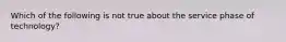 Which of the following is not true about the service phase of technology?