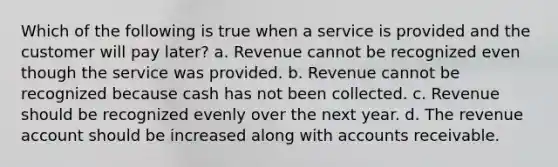 Which of the following is true when a service is provided and the customer will pay later? a. Revenue cannot be recognized even though the service was provided. b. Revenue cannot be recognized because cash has not been collected. c. Revenue should be recognized evenly over the next year. d. The revenue account should be increased along with accounts receivable.