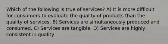 Which of the following is true of services? A) It is more difficult for consumers to evaluate the quality of products than the quality of services. B) Services are simultaneously produced and consumed. C) Services are tangible. D) Services are highly consistent in quality