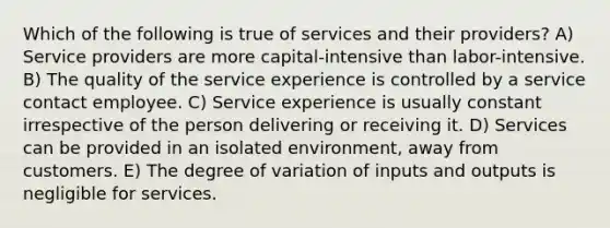 Which of the following is true of services and their providers? A) Service providers are more capital-intensive than labor-intensive. B) The quality of the service experience is controlled by a service contact employee. C) Service experience is usually constant irrespective of the person delivering or receiving it. D) Services can be provided in an isolated environment, away from customers. E) The degree of variation of inputs and outputs is negligible for services.