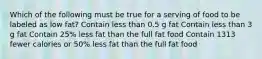 Which of the following must be true for a serving of food to be labeled as low fat? Contain less than 0.5 g fat Contain less than 3 g fat Contain 25% less fat than the full fat food Contain 1313 fewer calories or 50% less fat than the full fat food