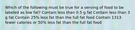 Which of the following must be true for a serving of food to be labeled as low fat? Contain less than 0.5 g fat Contain less than 3 g fat Contain 25% less fat than the full fat food Contain 1313 fewer calories or 50% less fat than the full fat food